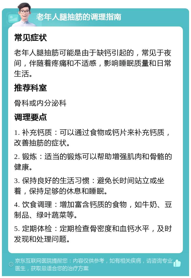 老年人腿抽筋的调理指南 常见症状 老年人腿抽筋可能是由于缺钙引起的，常见于夜间，伴随着疼痛和不适感，影响睡眠质量和日常生活。 推荐科室 骨科或内分泌科 调理要点 1. 补充钙质：可以通过食物或钙片来补充钙质，改善抽筋的症状。 2. 锻炼：适当的锻炼可以帮助增强肌肉和骨骼的健康。 3. 保持良好的生活习惯：避免长时间站立或坐着，保持足够的休息和睡眠。 4. 饮食调理：增加富含钙质的食物，如牛奶、豆制品、绿叶蔬菜等。 5. 定期体检：定期检查骨密度和血钙水平，及时发现和处理问题。