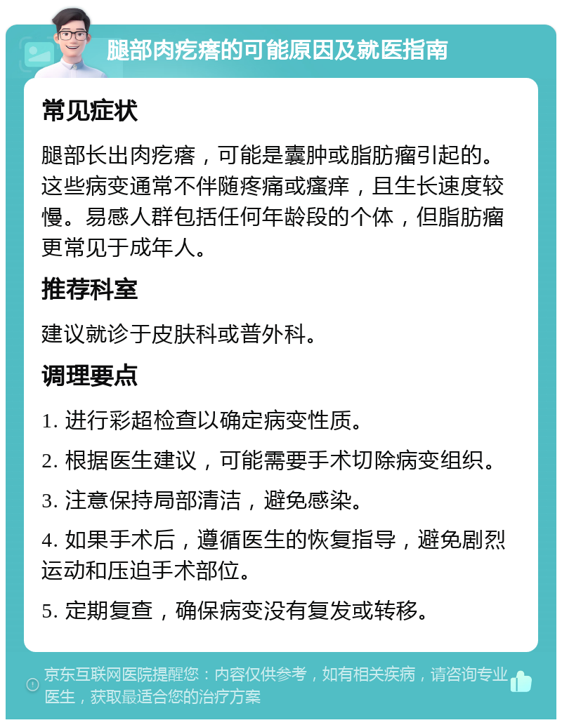 腿部肉疙瘩的可能原因及就医指南 常见症状 腿部长出肉疙瘩，可能是囊肿或脂肪瘤引起的。这些病变通常不伴随疼痛或瘙痒，且生长速度较慢。易感人群包括任何年龄段的个体，但脂肪瘤更常见于成年人。 推荐科室 建议就诊于皮肤科或普外科。 调理要点 1. 进行彩超检查以确定病变性质。 2. 根据医生建议，可能需要手术切除病变组织。 3. 注意保持局部清洁，避免感染。 4. 如果手术后，遵循医生的恢复指导，避免剧烈运动和压迫手术部位。 5. 定期复查，确保病变没有复发或转移。