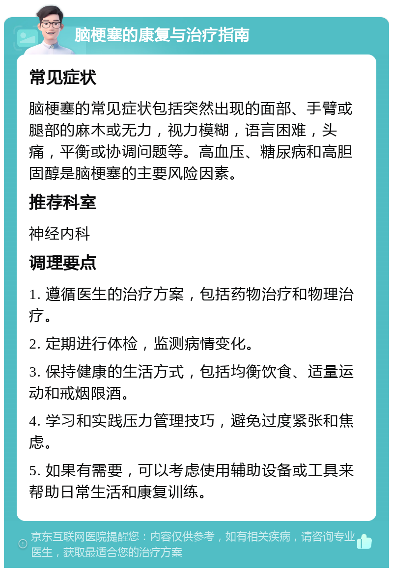 脑梗塞的康复与治疗指南 常见症状 脑梗塞的常见症状包括突然出现的面部、手臂或腿部的麻木或无力，视力模糊，语言困难，头痛，平衡或协调问题等。高血压、糖尿病和高胆固醇是脑梗塞的主要风险因素。 推荐科室 神经内科 调理要点 1. 遵循医生的治疗方案，包括药物治疗和物理治疗。 2. 定期进行体检，监测病情变化。 3. 保持健康的生活方式，包括均衡饮食、适量运动和戒烟限酒。 4. 学习和实践压力管理技巧，避免过度紧张和焦虑。 5. 如果有需要，可以考虑使用辅助设备或工具来帮助日常生活和康复训练。