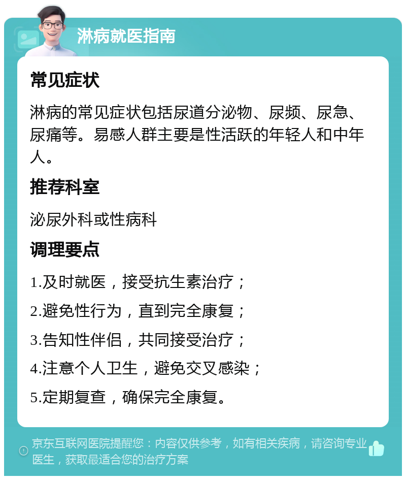 淋病就医指南 常见症状 淋病的常见症状包括尿道分泌物、尿频、尿急、尿痛等。易感人群主要是性活跃的年轻人和中年人。 推荐科室 泌尿外科或性病科 调理要点 1.及时就医，接受抗生素治疗； 2.避免性行为，直到完全康复； 3.告知性伴侣，共同接受治疗； 4.注意个人卫生，避免交叉感染； 5.定期复查，确保完全康复。