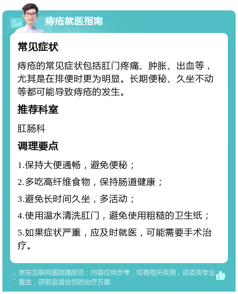 痔疮就医指南 常见症状 痔疮的常见症状包括肛门疼痛、肿胀、出血等，尤其是在排便时更为明显。长期便秘、久坐不动等都可能导致痔疮的发生。 推荐科室 肛肠科 调理要点 1.保持大便通畅，避免便秘； 2.多吃高纤维食物，保持肠道健康； 3.避免长时间久坐，多活动； 4.使用温水清洗肛门，避免使用粗糙的卫生纸； 5.如果症状严重，应及时就医，可能需要手术治疗。