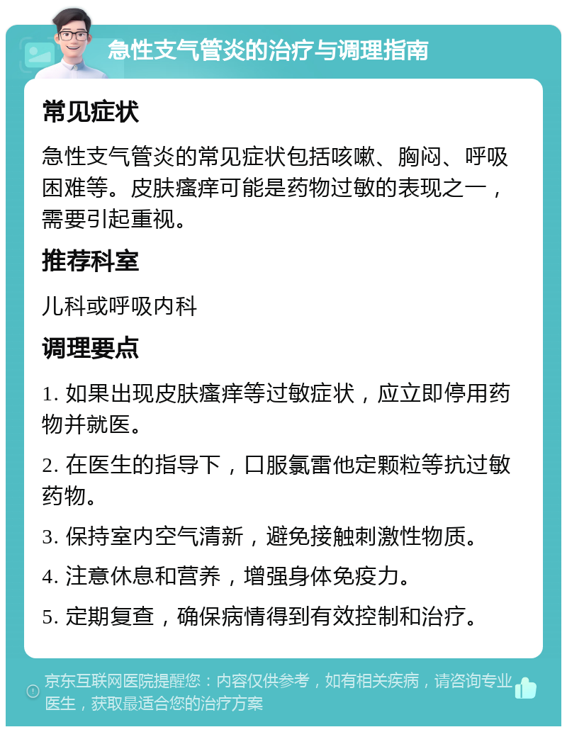 急性支气管炎的治疗与调理指南 常见症状 急性支气管炎的常见症状包括咳嗽、胸闷、呼吸困难等。皮肤瘙痒可能是药物过敏的表现之一，需要引起重视。 推荐科室 儿科或呼吸内科 调理要点 1. 如果出现皮肤瘙痒等过敏症状，应立即停用药物并就医。 2. 在医生的指导下，口服氯雷他定颗粒等抗过敏药物。 3. 保持室内空气清新，避免接触刺激性物质。 4. 注意休息和营养，增强身体免疫力。 5. 定期复查，确保病情得到有效控制和治疗。