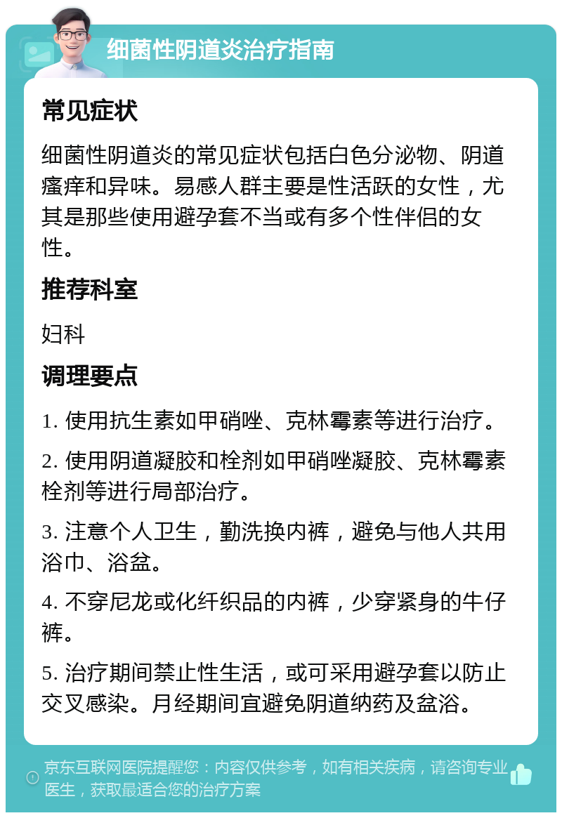 细菌性阴道炎治疗指南 常见症状 细菌性阴道炎的常见症状包括白色分泌物、阴道瘙痒和异味。易感人群主要是性活跃的女性，尤其是那些使用避孕套不当或有多个性伴侣的女性。 推荐科室 妇科 调理要点 1. 使用抗生素如甲硝唑、克林霉素等进行治疗。 2. 使用阴道凝胶和栓剂如甲硝唑凝胶、克林霉素栓剂等进行局部治疗。 3. 注意个人卫生，勤洗换内裤，避免与他人共用浴巾、浴盆。 4. 不穿尼龙或化纤织品的内裤，少穿紧身的牛仔裤。 5. 治疗期间禁止性生活，或可采用避孕套以防止交叉感染。月经期间宜避免阴道纳药及盆浴。