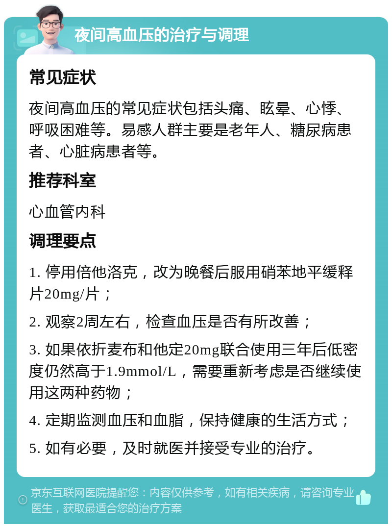 夜间高血压的治疗与调理 常见症状 夜间高血压的常见症状包括头痛、眩晕、心悸、呼吸困难等。易感人群主要是老年人、糖尿病患者、心脏病患者等。 推荐科室 心血管内科 调理要点 1. 停用倍他洛克，改为晚餐后服用硝苯地平缓释片20mg/片； 2. 观察2周左右，检查血压是否有所改善； 3. 如果依折麦布和他定20mg联合使用三年后低密度仍然高于1.9mmol/L，需要重新考虑是否继续使用这两种药物； 4. 定期监测血压和血脂，保持健康的生活方式； 5. 如有必要，及时就医并接受专业的治疗。