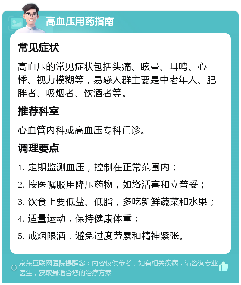 高血压用药指南 常见症状 高血压的常见症状包括头痛、眩晕、耳鸣、心悸、视力模糊等，易感人群主要是中老年人、肥胖者、吸烟者、饮酒者等。 推荐科室 心血管内科或高血压专科门诊。 调理要点 1. 定期监测血压，控制在正常范围内； 2. 按医嘱服用降压药物，如络活喜和立普妥； 3. 饮食上要低盐、低脂，多吃新鲜蔬菜和水果； 4. 适量运动，保持健康体重； 5. 戒烟限酒，避免过度劳累和精神紧张。