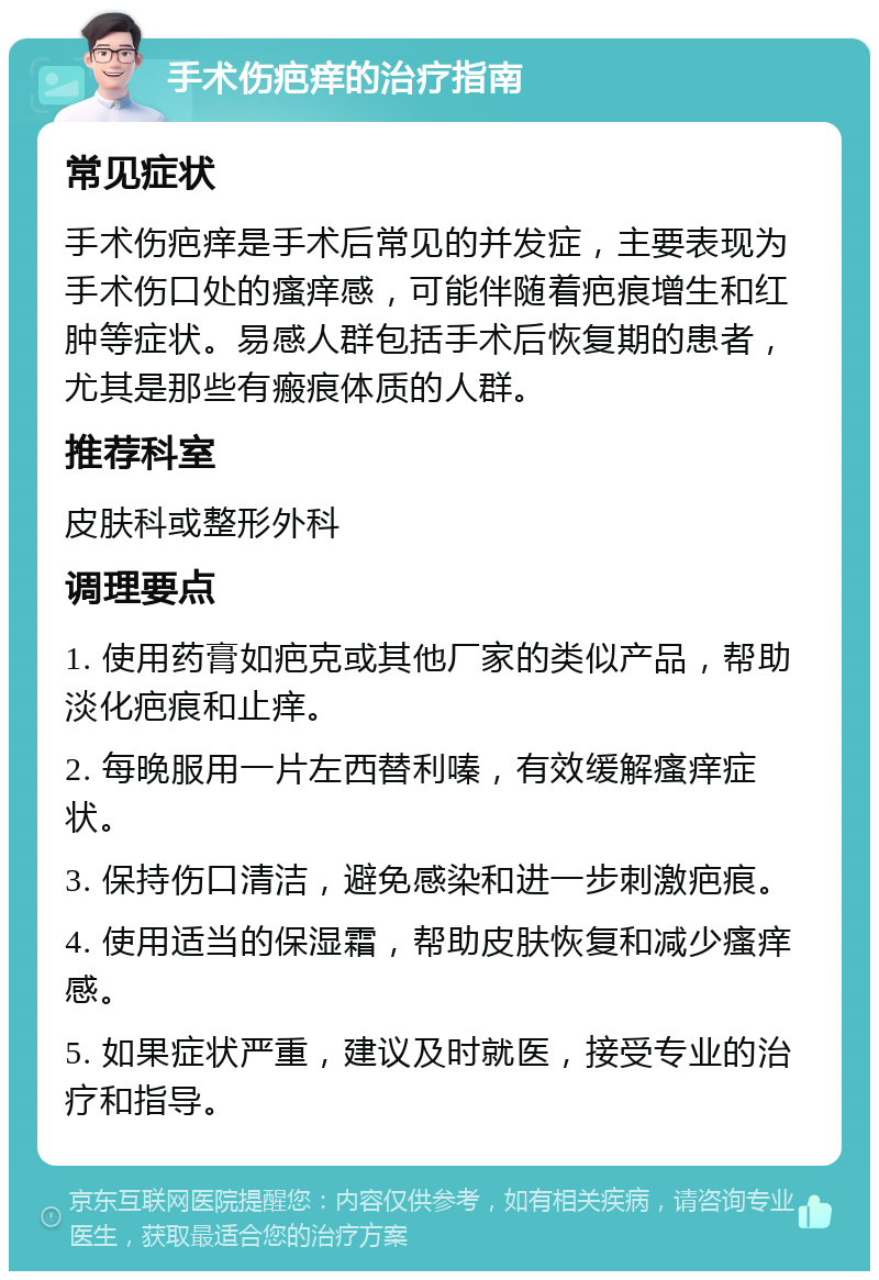 手术伤疤痒的治疗指南 常见症状 手术伤疤痒是手术后常见的并发症，主要表现为手术伤口处的瘙痒感，可能伴随着疤痕增生和红肿等症状。易感人群包括手术后恢复期的患者，尤其是那些有瘢痕体质的人群。 推荐科室 皮肤科或整形外科 调理要点 1. 使用药膏如疤克或其他厂家的类似产品，帮助淡化疤痕和止痒。 2. 每晚服用一片左西替利嗪，有效缓解瘙痒症状。 3. 保持伤口清洁，避免感染和进一步刺激疤痕。 4. 使用适当的保湿霜，帮助皮肤恢复和减少瘙痒感。 5. 如果症状严重，建议及时就医，接受专业的治疗和指导。