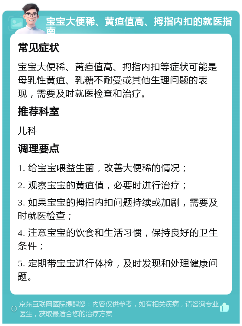 宝宝大便稀、黄疸值高、拇指内扣的就医指南 常见症状 宝宝大便稀、黄疸值高、拇指内扣等症状可能是母乳性黄疸、乳糖不耐受或其他生理问题的表现，需要及时就医检查和治疗。 推荐科室 儿科 调理要点 1. 给宝宝喂益生菌，改善大便稀的情况； 2. 观察宝宝的黄疸值，必要时进行治疗； 3. 如果宝宝的拇指内扣问题持续或加剧，需要及时就医检查； 4. 注意宝宝的饮食和生活习惯，保持良好的卫生条件； 5. 定期带宝宝进行体检，及时发现和处理健康问题。