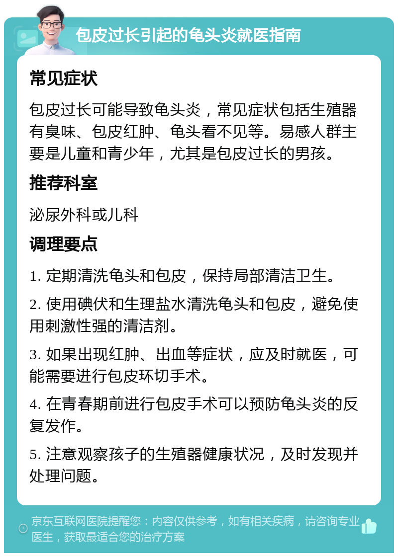 包皮过长引起的龟头炎就医指南 常见症状 包皮过长可能导致龟头炎，常见症状包括生殖器有臭味、包皮红肿、龟头看不见等。易感人群主要是儿童和青少年，尤其是包皮过长的男孩。 推荐科室 泌尿外科或儿科 调理要点 1. 定期清洗龟头和包皮，保持局部清洁卫生。 2. 使用碘伏和生理盐水清洗龟头和包皮，避免使用刺激性强的清洁剂。 3. 如果出现红肿、出血等症状，应及时就医，可能需要进行包皮环切手术。 4. 在青春期前进行包皮手术可以预防龟头炎的反复发作。 5. 注意观察孩子的生殖器健康状况，及时发现并处理问题。