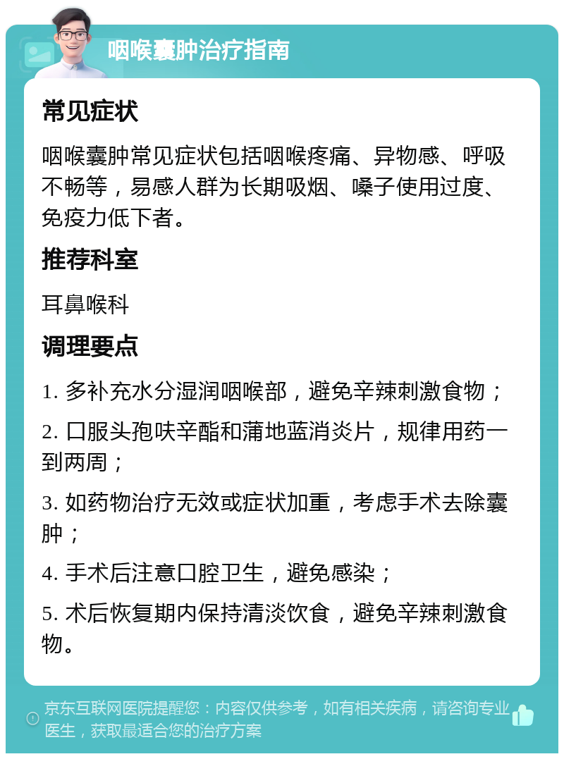 咽喉囊肿治疗指南 常见症状 咽喉囊肿常见症状包括咽喉疼痛、异物感、呼吸不畅等，易感人群为长期吸烟、嗓子使用过度、免疫力低下者。 推荐科室 耳鼻喉科 调理要点 1. 多补充水分湿润咽喉部，避免辛辣刺激食物； 2. 口服头孢呋辛酯和蒲地蓝消炎片，规律用药一到两周； 3. 如药物治疗无效或症状加重，考虑手术去除囊肿； 4. 手术后注意口腔卫生，避免感染； 5. 术后恢复期内保持清淡饮食，避免辛辣刺激食物。