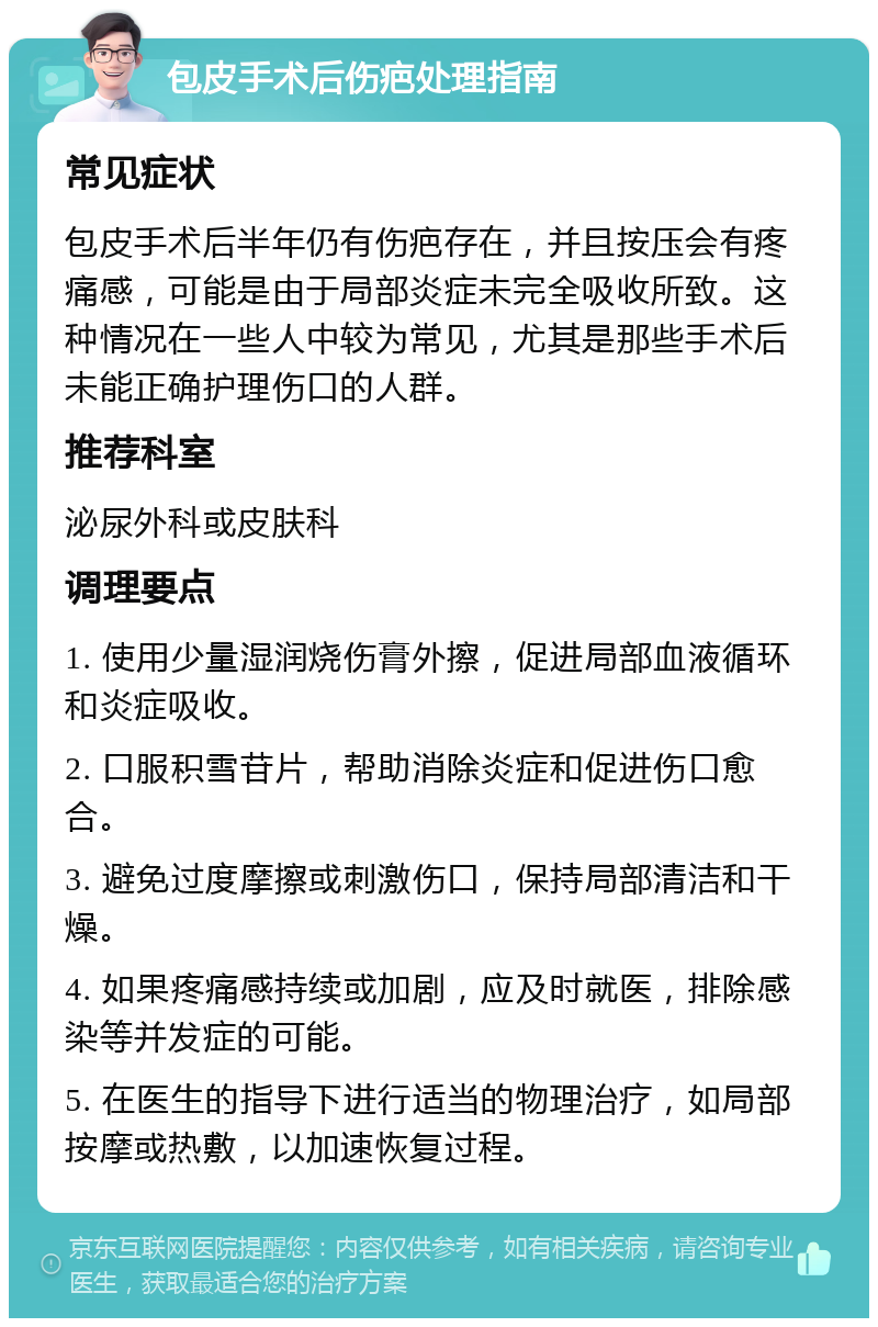 包皮手术后伤疤处理指南 常见症状 包皮手术后半年仍有伤疤存在，并且按压会有疼痛感，可能是由于局部炎症未完全吸收所致。这种情况在一些人中较为常见，尤其是那些手术后未能正确护理伤口的人群。 推荐科室 泌尿外科或皮肤科 调理要点 1. 使用少量湿润烧伤膏外擦，促进局部血液循环和炎症吸收。 2. 口服积雪苷片，帮助消除炎症和促进伤口愈合。 3. 避免过度摩擦或刺激伤口，保持局部清洁和干燥。 4. 如果疼痛感持续或加剧，应及时就医，排除感染等并发症的可能。 5. 在医生的指导下进行适当的物理治疗，如局部按摩或热敷，以加速恢复过程。