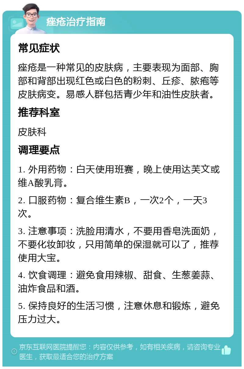 痤疮治疗指南 常见症状 痤疮是一种常见的皮肤病，主要表现为面部、胸部和背部出现红色或白色的粉刺、丘疹、脓疱等皮肤病变。易感人群包括青少年和油性皮肤者。 推荐科室 皮肤科 调理要点 1. 外用药物：白天使用班赛，晚上使用达芙文或维A酸乳膏。 2. 口服药物：复合维生素B，一次2个，一天3次。 3. 注意事项：洗脸用清水，不要用香皂洗面奶，不要化妆卸妆，只用简单的保湿就可以了，推荐使用大宝。 4. 饮食调理：避免食用辣椒、甜食、生葱姜蒜、油炸食品和酒。 5. 保持良好的生活习惯，注意休息和锻炼，避免压力过大。