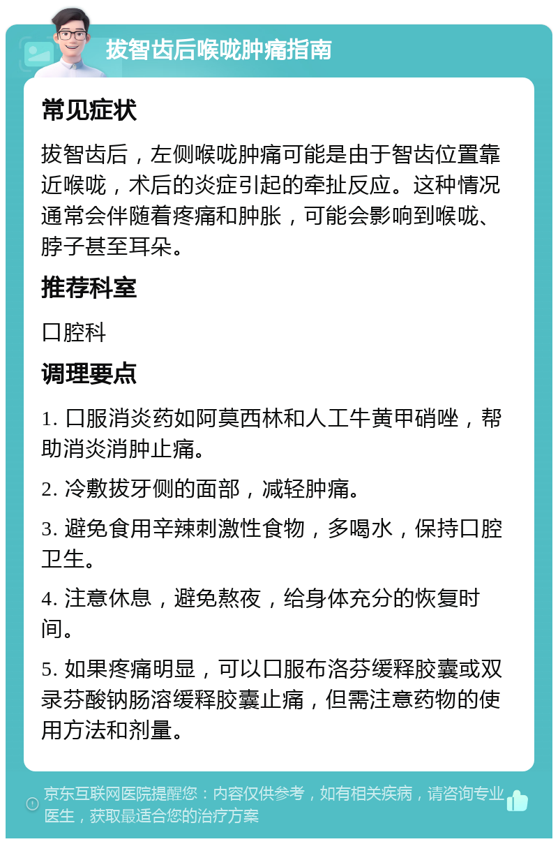 拔智齿后喉咙肿痛指南 常见症状 拔智齿后，左侧喉咙肿痛可能是由于智齿位置靠近喉咙，术后的炎症引起的牵扯反应。这种情况通常会伴随着疼痛和肿胀，可能会影响到喉咙、脖子甚至耳朵。 推荐科室 口腔科 调理要点 1. 口服消炎药如阿莫西林和人工牛黄甲硝唑，帮助消炎消肿止痛。 2. 冷敷拔牙侧的面部，减轻肿痛。 3. 避免食用辛辣刺激性食物，多喝水，保持口腔卫生。 4. 注意休息，避免熬夜，给身体充分的恢复时间。 5. 如果疼痛明显，可以口服布洛芬缓释胶囊或双录芬酸钠肠溶缓释胶囊止痛，但需注意药物的使用方法和剂量。