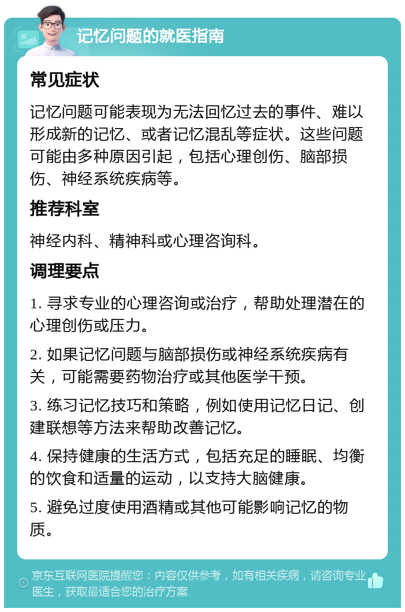 记忆问题的就医指南 常见症状 记忆问题可能表现为无法回忆过去的事件、难以形成新的记忆、或者记忆混乱等症状。这些问题可能由多种原因引起，包括心理创伤、脑部损伤、神经系统疾病等。 推荐科室 神经内科、精神科或心理咨询科。 调理要点 1. 寻求专业的心理咨询或治疗，帮助处理潜在的心理创伤或压力。 2. 如果记忆问题与脑部损伤或神经系统疾病有关，可能需要药物治疗或其他医学干预。 3. 练习记忆技巧和策略，例如使用记忆日记、创建联想等方法来帮助改善记忆。 4. 保持健康的生活方式，包括充足的睡眠、均衡的饮食和适量的运动，以支持大脑健康。 5. 避免过度使用酒精或其他可能影响记忆的物质。