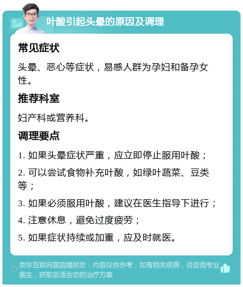 叶酸引起头晕的原因及调理 常见症状 头晕、恶心等症状，易感人群为孕妇和备孕女性。 推荐科室 妇产科或营养科。 调理要点 1. 如果头晕症状严重，应立即停止服用叶酸； 2. 可以尝试食物补充叶酸，如绿叶蔬菜、豆类等； 3. 如果必须服用叶酸，建议在医生指导下进行； 4. 注意休息，避免过度疲劳； 5. 如果症状持续或加重，应及时就医。