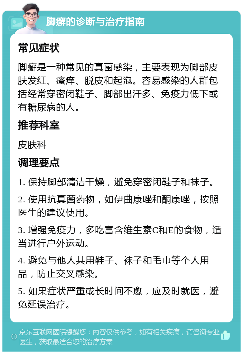 脚癣的诊断与治疗指南 常见症状 脚癣是一种常见的真菌感染，主要表现为脚部皮肤发红、瘙痒、脱皮和起泡。容易感染的人群包括经常穿密闭鞋子、脚部出汗多、免疫力低下或有糖尿病的人。 推荐科室 皮肤科 调理要点 1. 保持脚部清洁干燥，避免穿密闭鞋子和袜子。 2. 使用抗真菌药物，如伊曲康唑和酮康唑，按照医生的建议使用。 3. 增强免疫力，多吃富含维生素C和E的食物，适当进行户外运动。 4. 避免与他人共用鞋子、袜子和毛巾等个人用品，防止交叉感染。 5. 如果症状严重或长时间不愈，应及时就医，避免延误治疗。