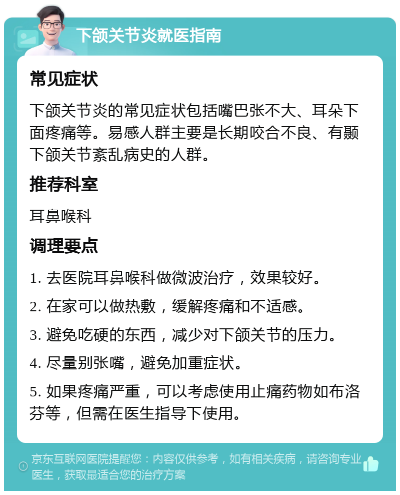 下颌关节炎就医指南 常见症状 下颌关节炎的常见症状包括嘴巴张不大、耳朵下面疼痛等。易感人群主要是长期咬合不良、有颞下颌关节紊乱病史的人群。 推荐科室 耳鼻喉科 调理要点 1. 去医院耳鼻喉科做微波治疗，效果较好。 2. 在家可以做热敷，缓解疼痛和不适感。 3. 避免吃硬的东西，减少对下颌关节的压力。 4. 尽量别张嘴，避免加重症状。 5. 如果疼痛严重，可以考虑使用止痛药物如布洛芬等，但需在医生指导下使用。