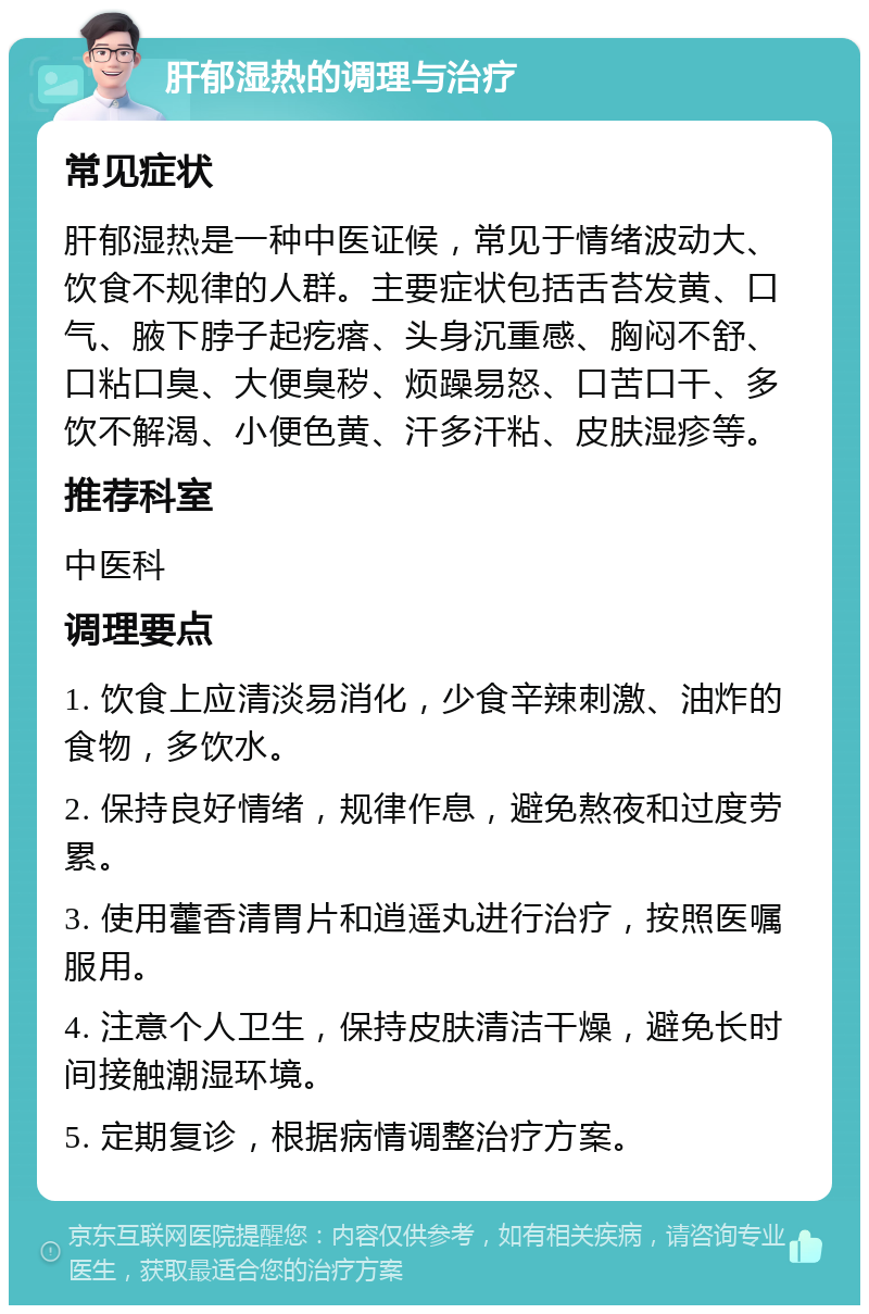 肝郁湿热的调理与治疗 常见症状 肝郁湿热是一种中医证候，常见于情绪波动大、饮食不规律的人群。主要症状包括舌苔发黄、口气、腋下脖子起疙瘩、头身沉重感、胸闷不舒、口粘口臭、大便臭秽、烦躁易怒、口苦口干、多饮不解渴、小便色黄、汗多汗粘、皮肤湿疹等。 推荐科室 中医科 调理要点 1. 饮食上应清淡易消化，少食辛辣刺激、油炸的食物，多饮水。 2. 保持良好情绪，规律作息，避免熬夜和过度劳累。 3. 使用藿香清胃片和逍遥丸进行治疗，按照医嘱服用。 4. 注意个人卫生，保持皮肤清洁干燥，避免长时间接触潮湿环境。 5. 定期复诊，根据病情调整治疗方案。