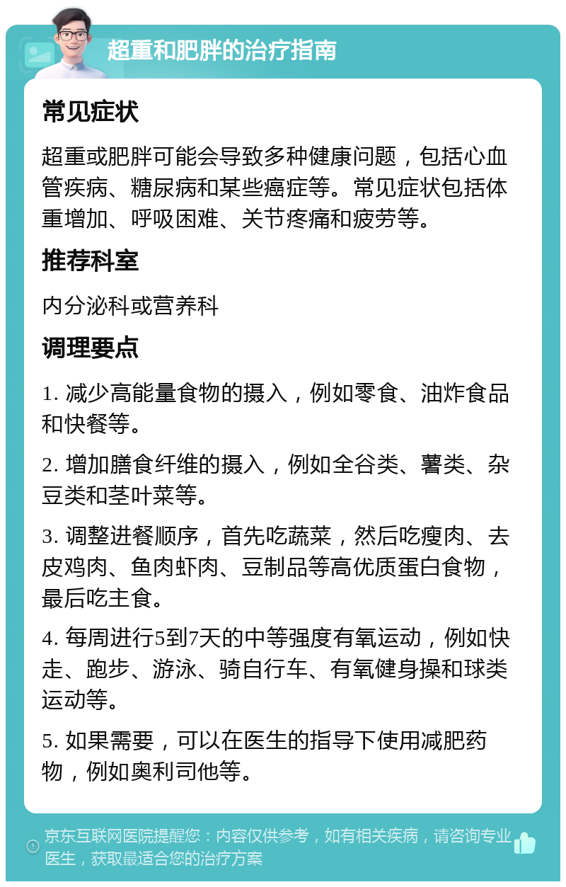 超重和肥胖的治疗指南 常见症状 超重或肥胖可能会导致多种健康问题，包括心血管疾病、糖尿病和某些癌症等。常见症状包括体重增加、呼吸困难、关节疼痛和疲劳等。 推荐科室 内分泌科或营养科 调理要点 1. 减少高能量食物的摄入，例如零食、油炸食品和快餐等。 2. 增加膳食纤维的摄入，例如全谷类、薯类、杂豆类和茎叶菜等。 3. 调整进餐顺序，首先吃蔬菜，然后吃瘦肉、去皮鸡肉、鱼肉虾肉、豆制品等高优质蛋白食物，最后吃主食。 4. 每周进行5到7天的中等强度有氧运动，例如快走、跑步、游泳、骑自行车、有氧健身操和球类运动等。 5. 如果需要，可以在医生的指导下使用减肥药物，例如奥利司他等。