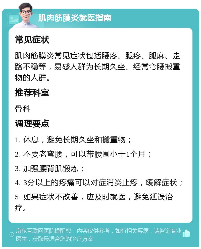 肌肉筋膜炎就医指南 常见症状 肌肉筋膜炎常见症状包括腰疼、腿疼、腿麻、走路不稳等，易感人群为长期久坐、经常弯腰搬重物的人群。 推荐科室 骨科 调理要点 1. 休息，避免长期久坐和搬重物； 2. 不要老弯腰，可以带腰围小于1个月； 3. 加强腰背肌锻炼； 4. 3分以上的疼痛可以对症消炎止疼，缓解症状； 5. 如果症状不改善，应及时就医，避免延误治疗。