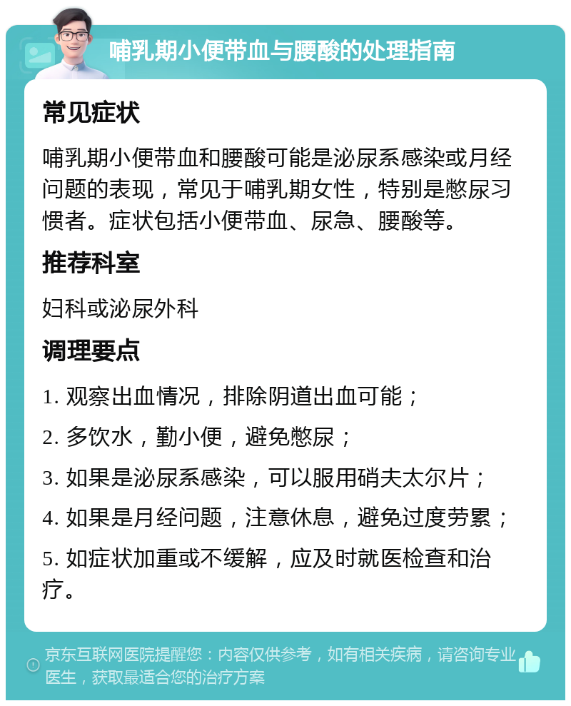 哺乳期小便带血与腰酸的处理指南 常见症状 哺乳期小便带血和腰酸可能是泌尿系感染或月经问题的表现，常见于哺乳期女性，特别是憋尿习惯者。症状包括小便带血、尿急、腰酸等。 推荐科室 妇科或泌尿外科 调理要点 1. 观察出血情况，排除阴道出血可能； 2. 多饮水，勤小便，避免憋尿； 3. 如果是泌尿系感染，可以服用硝夫太尔片； 4. 如果是月经问题，注意休息，避免过度劳累； 5. 如症状加重或不缓解，应及时就医检查和治疗。