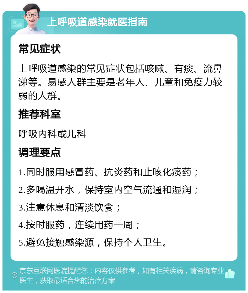 上呼吸道感染就医指南 常见症状 上呼吸道感染的常见症状包括咳嗽、有痰、流鼻涕等。易感人群主要是老年人、儿童和免疫力较弱的人群。 推荐科室 呼吸内科或儿科 调理要点 1.同时服用感冒药、抗炎药和止咳化痰药； 2.多喝温开水，保持室内空气流通和湿润； 3.注意休息和清淡饮食； 4.按时服药，连续用药一周； 5.避免接触感染源，保持个人卫生。