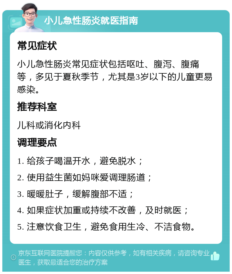 小儿急性肠炎就医指南 常见症状 小儿急性肠炎常见症状包括呕吐、腹泻、腹痛等，多见于夏秋季节，尤其是3岁以下的儿童更易感染。 推荐科室 儿科或消化内科 调理要点 1. 给孩子喝温开水，避免脱水； 2. 使用益生菌如妈咪爱调理肠道； 3. 暖暖肚子，缓解腹部不适； 4. 如果症状加重或持续不改善，及时就医； 5. 注意饮食卫生，避免食用生冷、不洁食物。