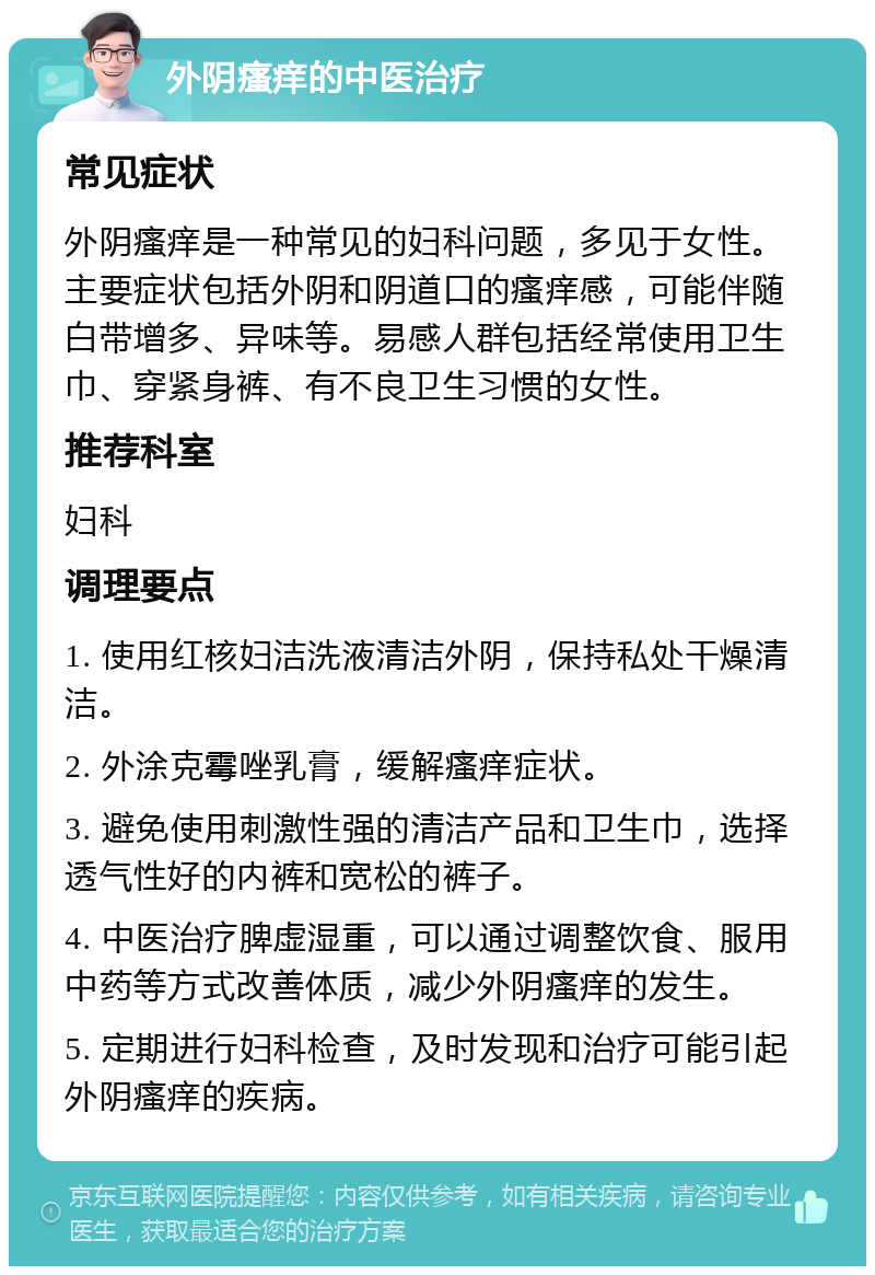 外阴瘙痒的中医治疗 常见症状 外阴瘙痒是一种常见的妇科问题，多见于女性。主要症状包括外阴和阴道口的瘙痒感，可能伴随白带增多、异味等。易感人群包括经常使用卫生巾、穿紧身裤、有不良卫生习惯的女性。 推荐科室 妇科 调理要点 1. 使用红核妇洁洗液清洁外阴，保持私处干燥清洁。 2. 外涂克霉唑乳膏，缓解瘙痒症状。 3. 避免使用刺激性强的清洁产品和卫生巾，选择透气性好的内裤和宽松的裤子。 4. 中医治疗脾虚湿重，可以通过调整饮食、服用中药等方式改善体质，减少外阴瘙痒的发生。 5. 定期进行妇科检查，及时发现和治疗可能引起外阴瘙痒的疾病。