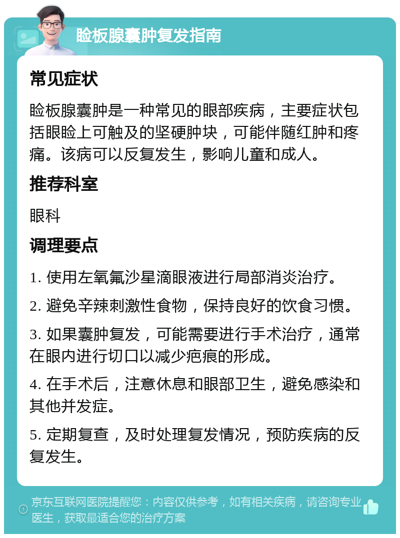 睑板腺囊肿复发指南 常见症状 睑板腺囊肿是一种常见的眼部疾病，主要症状包括眼睑上可触及的坚硬肿块，可能伴随红肿和疼痛。该病可以反复发生，影响儿童和成人。 推荐科室 眼科 调理要点 1. 使用左氧氟沙星滴眼液进行局部消炎治疗。 2. 避免辛辣刺激性食物，保持良好的饮食习惯。 3. 如果囊肿复发，可能需要进行手术治疗，通常在眼内进行切口以减少疤痕的形成。 4. 在手术后，注意休息和眼部卫生，避免感染和其他并发症。 5. 定期复查，及时处理复发情况，预防疾病的反复发生。