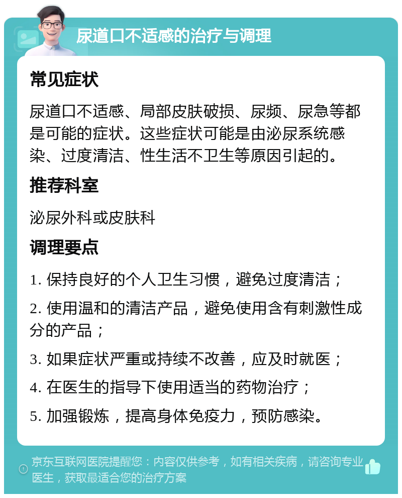 尿道口不适感的治疗与调理 常见症状 尿道口不适感、局部皮肤破损、尿频、尿急等都是可能的症状。这些症状可能是由泌尿系统感染、过度清洁、性生活不卫生等原因引起的。 推荐科室 泌尿外科或皮肤科 调理要点 1. 保持良好的个人卫生习惯，避免过度清洁； 2. 使用温和的清洁产品，避免使用含有刺激性成分的产品； 3. 如果症状严重或持续不改善，应及时就医； 4. 在医生的指导下使用适当的药物治疗； 5. 加强锻炼，提高身体免疫力，预防感染。