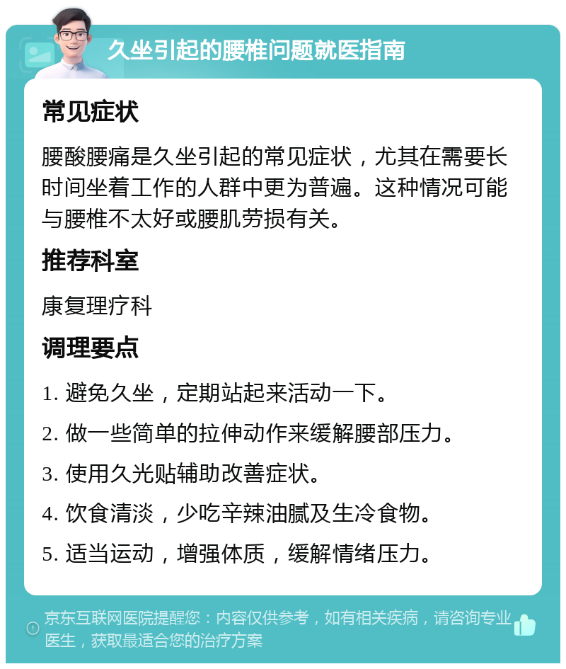 久坐引起的腰椎问题就医指南 常见症状 腰酸腰痛是久坐引起的常见症状，尤其在需要长时间坐着工作的人群中更为普遍。这种情况可能与腰椎不太好或腰肌劳损有关。 推荐科室 康复理疗科 调理要点 1. 避免久坐，定期站起来活动一下。 2. 做一些简单的拉伸动作来缓解腰部压力。 3. 使用久光贴辅助改善症状。 4. 饮食清淡，少吃辛辣油腻及生冷食物。 5. 适当运动，增强体质，缓解情绪压力。