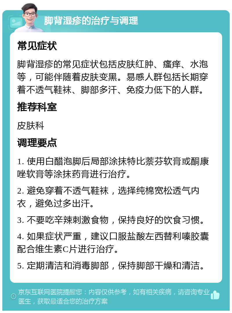 脚背湿疹的治疗与调理 常见症状 脚背湿疹的常见症状包括皮肤红肿、瘙痒、水泡等，可能伴随着皮肤变黑。易感人群包括长期穿着不透气鞋袜、脚部多汗、免疫力低下的人群。 推荐科室 皮肤科 调理要点 1. 使用白醋泡脚后局部涂抹特比萘芬软膏或酮康唑软膏等涂抹药膏进行治疗。 2. 避免穿着不透气鞋袜，选择纯棉宽松透气内衣，避免过多出汗。 3. 不要吃辛辣刺激食物，保持良好的饮食习惯。 4. 如果症状严重，建议口服盐酸左西替利嗪胶囊配合维生素C片进行治疗。 5. 定期清洁和消毒脚部，保持脚部干燥和清洁。