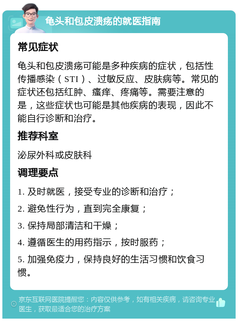 龟头和包皮溃疡的就医指南 常见症状 龟头和包皮溃疡可能是多种疾病的症状，包括性传播感染（STI）、过敏反应、皮肤病等。常见的症状还包括红肿、瘙痒、疼痛等。需要注意的是，这些症状也可能是其他疾病的表现，因此不能自行诊断和治疗。 推荐科室 泌尿外科或皮肤科 调理要点 1. 及时就医，接受专业的诊断和治疗； 2. 避免性行为，直到完全康复； 3. 保持局部清洁和干燥； 4. 遵循医生的用药指示，按时服药； 5. 加强免疫力，保持良好的生活习惯和饮食习惯。