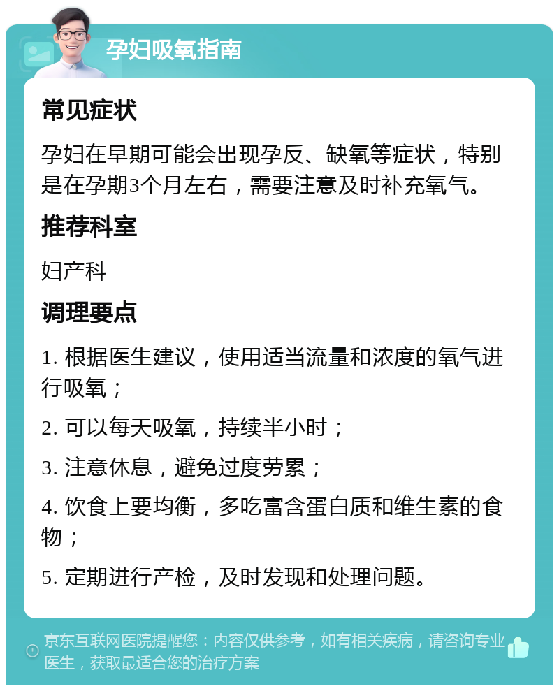 孕妇吸氧指南 常见症状 孕妇在早期可能会出现孕反、缺氧等症状，特别是在孕期3个月左右，需要注意及时补充氧气。 推荐科室 妇产科 调理要点 1. 根据医生建议，使用适当流量和浓度的氧气进行吸氧； 2. 可以每天吸氧，持续半小时； 3. 注意休息，避免过度劳累； 4. 饮食上要均衡，多吃富含蛋白质和维生素的食物； 5. 定期进行产检，及时发现和处理问题。