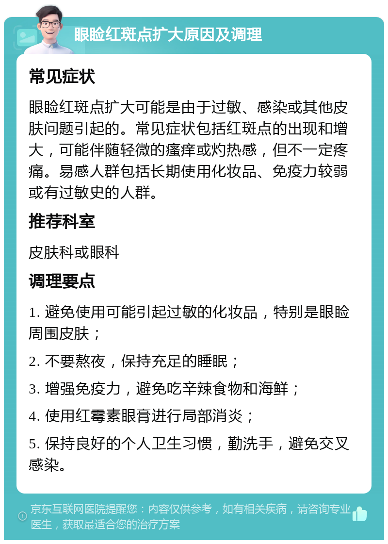 眼睑红斑点扩大原因及调理 常见症状 眼睑红斑点扩大可能是由于过敏、感染或其他皮肤问题引起的。常见症状包括红斑点的出现和增大，可能伴随轻微的瘙痒或灼热感，但不一定疼痛。易感人群包括长期使用化妆品、免疫力较弱或有过敏史的人群。 推荐科室 皮肤科或眼科 调理要点 1. 避免使用可能引起过敏的化妆品，特别是眼睑周围皮肤； 2. 不要熬夜，保持充足的睡眠； 3. 增强免疫力，避免吃辛辣食物和海鲜； 4. 使用红霉素眼膏进行局部消炎； 5. 保持良好的个人卫生习惯，勤洗手，避免交叉感染。