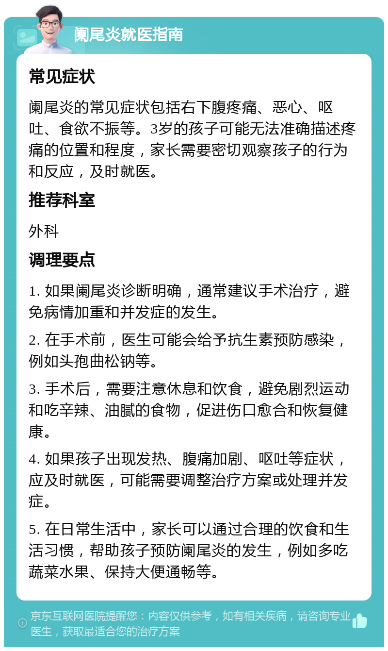 阑尾炎就医指南 常见症状 阑尾炎的常见症状包括右下腹疼痛、恶心、呕吐、食欲不振等。3岁的孩子可能无法准确描述疼痛的位置和程度，家长需要密切观察孩子的行为和反应，及时就医。 推荐科室 外科 调理要点 1. 如果阑尾炎诊断明确，通常建议手术治疗，避免病情加重和并发症的发生。 2. 在手术前，医生可能会给予抗生素预防感染，例如头孢曲松钠等。 3. 手术后，需要注意休息和饮食，避免剧烈运动和吃辛辣、油腻的食物，促进伤口愈合和恢复健康。 4. 如果孩子出现发热、腹痛加剧、呕吐等症状，应及时就医，可能需要调整治疗方案或处理并发症。 5. 在日常生活中，家长可以通过合理的饮食和生活习惯，帮助孩子预防阑尾炎的发生，例如多吃蔬菜水果、保持大便通畅等。