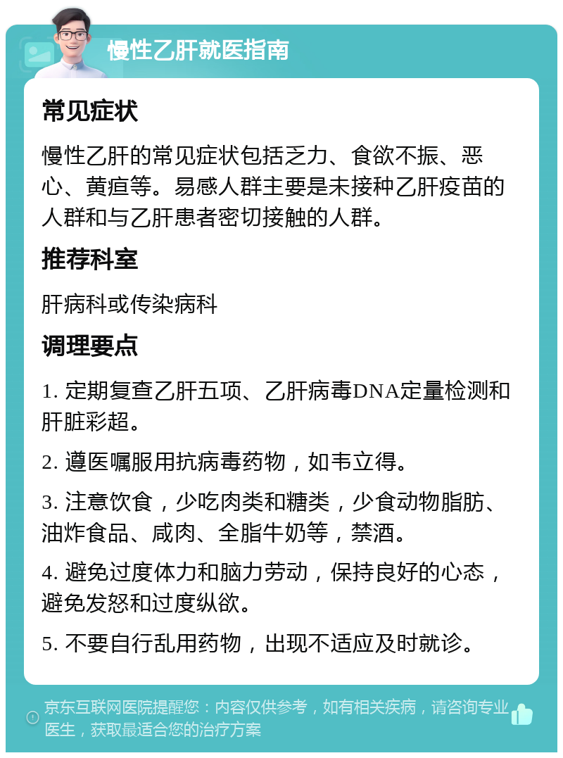 慢性乙肝就医指南 常见症状 慢性乙肝的常见症状包括乏力、食欲不振、恶心、黄疸等。易感人群主要是未接种乙肝疫苗的人群和与乙肝患者密切接触的人群。 推荐科室 肝病科或传染病科 调理要点 1. 定期复查乙肝五项、乙肝病毒DNA定量检测和肝脏彩超。 2. 遵医嘱服用抗病毒药物，如韦立得。 3. 注意饮食，少吃肉类和糖类，少食动物脂肪、油炸食品、咸肉、全脂牛奶等，禁酒。 4. 避免过度体力和脑力劳动，保持良好的心态，避免发怒和过度纵欲。 5. 不要自行乱用药物，出现不适应及时就诊。