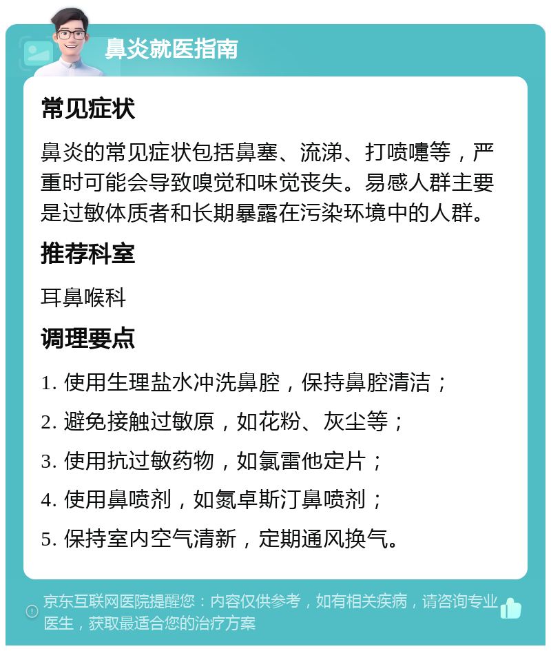 鼻炎就医指南 常见症状 鼻炎的常见症状包括鼻塞、流涕、打喷嚏等，严重时可能会导致嗅觉和味觉丧失。易感人群主要是过敏体质者和长期暴露在污染环境中的人群。 推荐科室 耳鼻喉科 调理要点 1. 使用生理盐水冲洗鼻腔，保持鼻腔清洁； 2. 避免接触过敏原，如花粉、灰尘等； 3. 使用抗过敏药物，如氯雷他定片； 4. 使用鼻喷剂，如氮卓斯汀鼻喷剂； 5. 保持室内空气清新，定期通风换气。