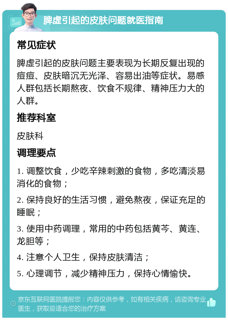 脾虚引起的皮肤问题就医指南 常见症状 脾虚引起的皮肤问题主要表现为长期反复出现的痘痘、皮肤暗沉无光泽、容易出油等症状。易感人群包括长期熬夜、饮食不规律、精神压力大的人群。 推荐科室 皮肤科 调理要点 1. 调整饮食，少吃辛辣刺激的食物，多吃清淡易消化的食物； 2. 保持良好的生活习惯，避免熬夜，保证充足的睡眠； 3. 使用中药调理，常用的中药包括黄芩、黄连、龙胆等； 4. 注意个人卫生，保持皮肤清洁； 5. 心理调节，减少精神压力，保持心情愉快。