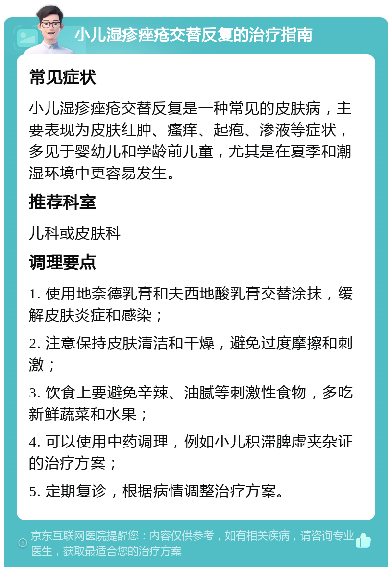 小儿湿疹痤疮交替反复的治疗指南 常见症状 小儿湿疹痤疮交替反复是一种常见的皮肤病，主要表现为皮肤红肿、瘙痒、起疱、渗液等症状，多见于婴幼儿和学龄前儿童，尤其是在夏季和潮湿环境中更容易发生。 推荐科室 儿科或皮肤科 调理要点 1. 使用地奈德乳膏和夫西地酸乳膏交替涂抹，缓解皮肤炎症和感染； 2. 注意保持皮肤清洁和干燥，避免过度摩擦和刺激； 3. 饮食上要避免辛辣、油腻等刺激性食物，多吃新鲜蔬菜和水果； 4. 可以使用中药调理，例如小儿积滞脾虚夹杂证的治疗方案； 5. 定期复诊，根据病情调整治疗方案。