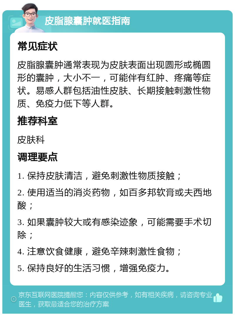 皮脂腺囊肿就医指南 常见症状 皮脂腺囊肿通常表现为皮肤表面出现圆形或椭圆形的囊肿，大小不一，可能伴有红肿、疼痛等症状。易感人群包括油性皮肤、长期接触刺激性物质、免疫力低下等人群。 推荐科室 皮肤科 调理要点 1. 保持皮肤清洁，避免刺激性物质接触； 2. 使用适当的消炎药物，如百多邦软膏或夫西地酸； 3. 如果囊肿较大或有感染迹象，可能需要手术切除； 4. 注意饮食健康，避免辛辣刺激性食物； 5. 保持良好的生活习惯，增强免疫力。