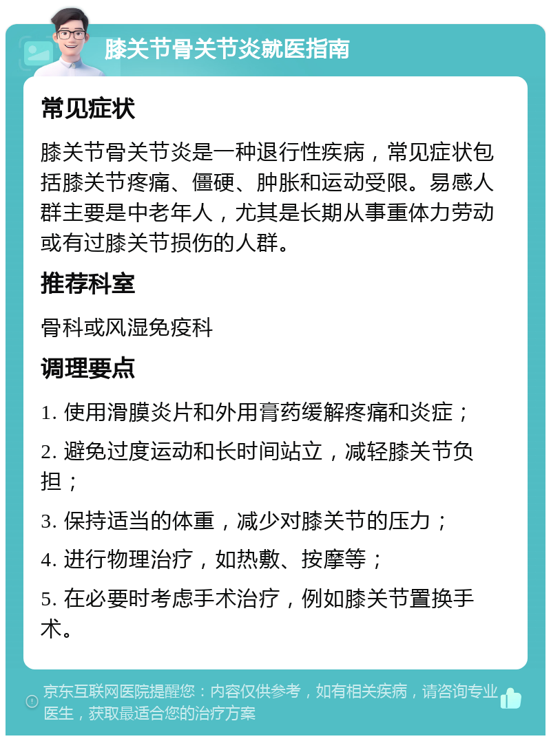 膝关节骨关节炎就医指南 常见症状 膝关节骨关节炎是一种退行性疾病，常见症状包括膝关节疼痛、僵硬、肿胀和运动受限。易感人群主要是中老年人，尤其是长期从事重体力劳动或有过膝关节损伤的人群。 推荐科室 骨科或风湿免疫科 调理要点 1. 使用滑膜炎片和外用膏药缓解疼痛和炎症； 2. 避免过度运动和长时间站立，减轻膝关节负担； 3. 保持适当的体重，减少对膝关节的压力； 4. 进行物理治疗，如热敷、按摩等； 5. 在必要时考虑手术治疗，例如膝关节置换手术。