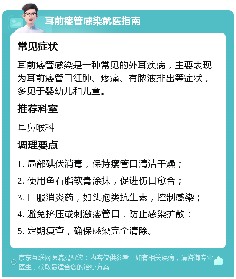 耳前瘘管感染就医指南 常见症状 耳前瘘管感染是一种常见的外耳疾病，主要表现为耳前瘘管口红肿、疼痛、有脓液排出等症状，多见于婴幼儿和儿童。 推荐科室 耳鼻喉科 调理要点 1. 局部碘伏消毒，保持瘘管口清洁干燥； 2. 使用鱼石脂软膏涂抹，促进伤口愈合； 3. 口服消炎药，如头孢类抗生素，控制感染； 4. 避免挤压或刺激瘘管口，防止感染扩散； 5. 定期复查，确保感染完全清除。