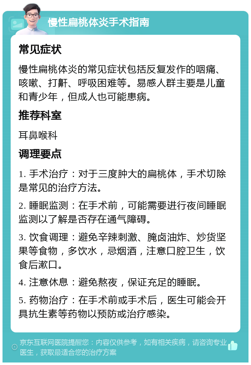 慢性扁桃体炎手术指南 常见症状 慢性扁桃体炎的常见症状包括反复发作的咽痛、咳嗽、打鼾、呼吸困难等。易感人群主要是儿童和青少年，但成人也可能患病。 推荐科室 耳鼻喉科 调理要点 1. 手术治疗：对于三度肿大的扁桃体，手术切除是常见的治疗方法。 2. 睡眠监测：在手术前，可能需要进行夜间睡眠监测以了解是否存在通气障碍。 3. 饮食调理：避免辛辣刺激、腌卤油炸、炒货坚果等食物，多饮水，忌烟酒，注意口腔卫生，饮食后漱口。 4. 注意休息：避免熬夜，保证充足的睡眠。 5. 药物治疗：在手术前或手术后，医生可能会开具抗生素等药物以预防或治疗感染。