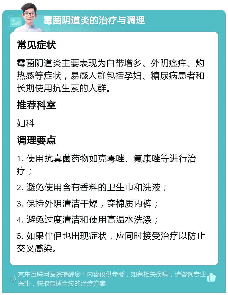 霉菌阴道炎的治疗与调理 常见症状 霉菌阴道炎主要表现为白带增多、外阴瘙痒、灼热感等症状，易感人群包括孕妇、糖尿病患者和长期使用抗生素的人群。 推荐科室 妇科 调理要点 1. 使用抗真菌药物如克霉唑、氟康唑等进行治疗； 2. 避免使用含有香料的卫生巾和洗液； 3. 保持外阴清洁干燥，穿棉质内裤； 4. 避免过度清洁和使用高温水洗涤； 5. 如果伴侣也出现症状，应同时接受治疗以防止交叉感染。