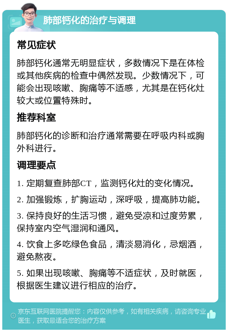 肺部钙化的治疗与调理 常见症状 肺部钙化通常无明显症状，多数情况下是在体检或其他疾病的检查中偶然发现。少数情况下，可能会出现咳嗽、胸痛等不适感，尤其是在钙化灶较大或位置特殊时。 推荐科室 肺部钙化的诊断和治疗通常需要在呼吸内科或胸外科进行。 调理要点 1. 定期复查肺部CT，监测钙化灶的变化情况。 2. 加强锻炼，扩胸运动，深呼吸，提高肺功能。 3. 保持良好的生活习惯，避免受凉和过度劳累，保持室内空气湿润和通风。 4. 饮食上多吃绿色食品，清淡易消化，忌烟酒，避免熬夜。 5. 如果出现咳嗽、胸痛等不适症状，及时就医，根据医生建议进行相应的治疗。