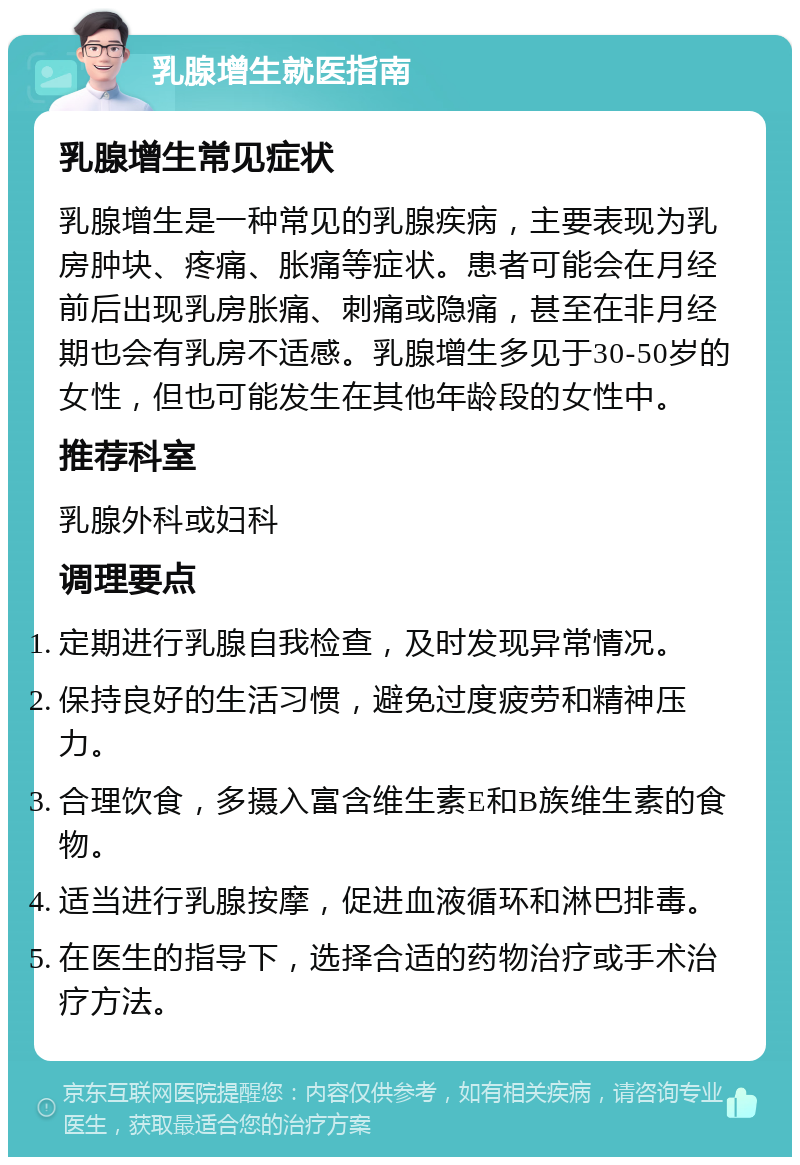 乳腺增生就医指南 乳腺增生常见症状 乳腺增生是一种常见的乳腺疾病，主要表现为乳房肿块、疼痛、胀痛等症状。患者可能会在月经前后出现乳房胀痛、刺痛或隐痛，甚至在非月经期也会有乳房不适感。乳腺增生多见于30-50岁的女性，但也可能发生在其他年龄段的女性中。 推荐科室 乳腺外科或妇科 调理要点 定期进行乳腺自我检查，及时发现异常情况。 保持良好的生活习惯，避免过度疲劳和精神压力。 合理饮食，多摄入富含维生素E和B族维生素的食物。 适当进行乳腺按摩，促进血液循环和淋巴排毒。 在医生的指导下，选择合适的药物治疗或手术治疗方法。