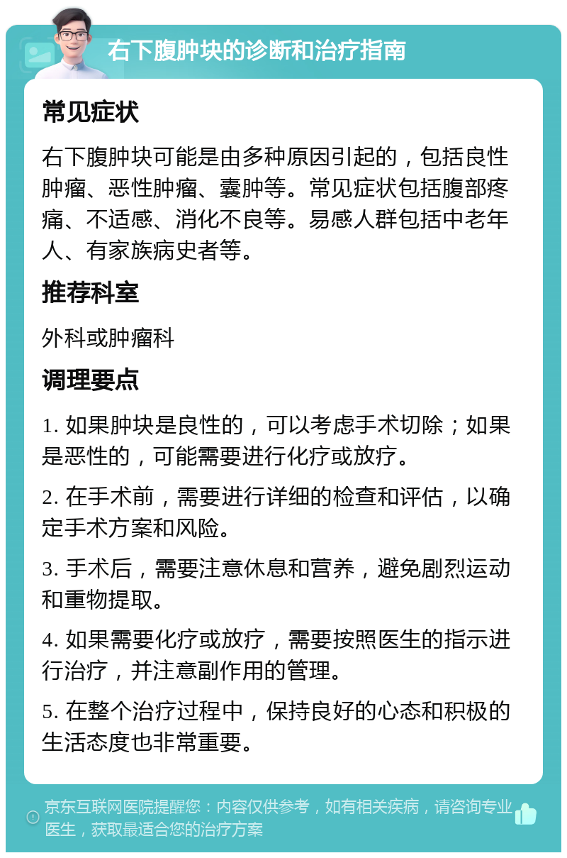 右下腹肿块的诊断和治疗指南 常见症状 右下腹肿块可能是由多种原因引起的，包括良性肿瘤、恶性肿瘤、囊肿等。常见症状包括腹部疼痛、不适感、消化不良等。易感人群包括中老年人、有家族病史者等。 推荐科室 外科或肿瘤科 调理要点 1. 如果肿块是良性的，可以考虑手术切除；如果是恶性的，可能需要进行化疗或放疗。 2. 在手术前，需要进行详细的检查和评估，以确定手术方案和风险。 3. 手术后，需要注意休息和营养，避免剧烈运动和重物提取。 4. 如果需要化疗或放疗，需要按照医生的指示进行治疗，并注意副作用的管理。 5. 在整个治疗过程中，保持良好的心态和积极的生活态度也非常重要。