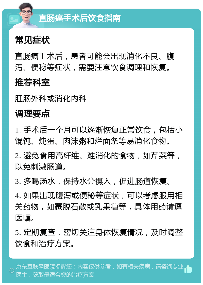 直肠癌手术后饮食指南 常见症状 直肠癌手术后，患者可能会出现消化不良、腹泻、便秘等症状，需要注意饮食调理和恢复。 推荐科室 肛肠外科或消化内科 调理要点 1. 手术后一个月可以逐渐恢复正常饮食，包括小馄饨、炖蛋、肉沫粥和烂面条等易消化食物。 2. 避免食用高纤维、难消化的食物，如芹菜等，以免刺激肠道。 3. 多喝汤水，保持水分摄入，促进肠道恢复。 4. 如果出现腹泻或便秘等症状，可以考虑服用相关药物，如蒙脱石散或乳果糖等，具体用药请遵医嘱。 5. 定期复查，密切关注身体恢复情况，及时调整饮食和治疗方案。