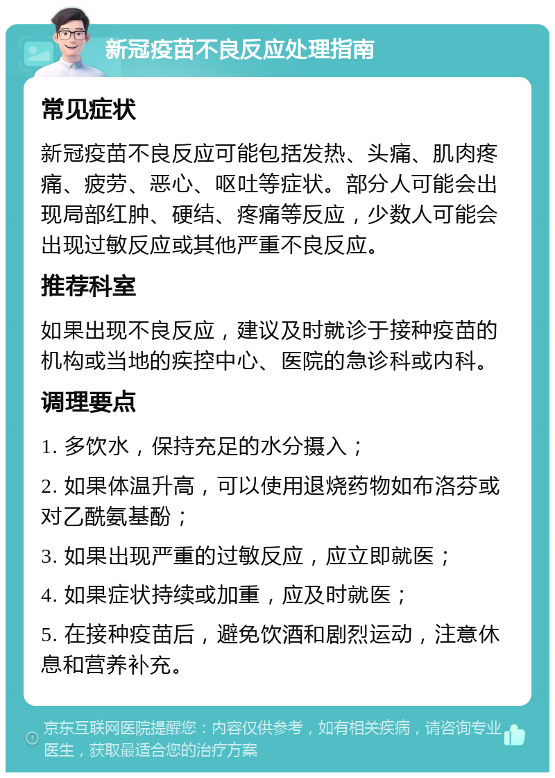 新冠疫苗不良反应处理指南 常见症状 新冠疫苗不良反应可能包括发热、头痛、肌肉疼痛、疲劳、恶心、呕吐等症状。部分人可能会出现局部红肿、硬结、疼痛等反应，少数人可能会出现过敏反应或其他严重不良反应。 推荐科室 如果出现不良反应，建议及时就诊于接种疫苗的机构或当地的疾控中心、医院的急诊科或内科。 调理要点 1. 多饮水，保持充足的水分摄入； 2. 如果体温升高，可以使用退烧药物如布洛芬或对乙酰氨基酚； 3. 如果出现严重的过敏反应，应立即就医； 4. 如果症状持续或加重，应及时就医； 5. 在接种疫苗后，避免饮酒和剧烈运动，注意休息和营养补充。