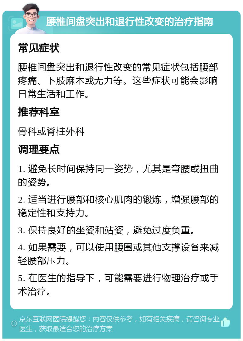 腰椎间盘突出和退行性改变的治疗指南 常见症状 腰椎间盘突出和退行性改变的常见症状包括腰部疼痛、下肢麻木或无力等。这些症状可能会影响日常生活和工作。 推荐科室 骨科或脊柱外科 调理要点 1. 避免长时间保持同一姿势，尤其是弯腰或扭曲的姿势。 2. 适当进行腰部和核心肌肉的锻炼，增强腰部的稳定性和支持力。 3. 保持良好的坐姿和站姿，避免过度负重。 4. 如果需要，可以使用腰围或其他支撑设备来减轻腰部压力。 5. 在医生的指导下，可能需要进行物理治疗或手术治疗。